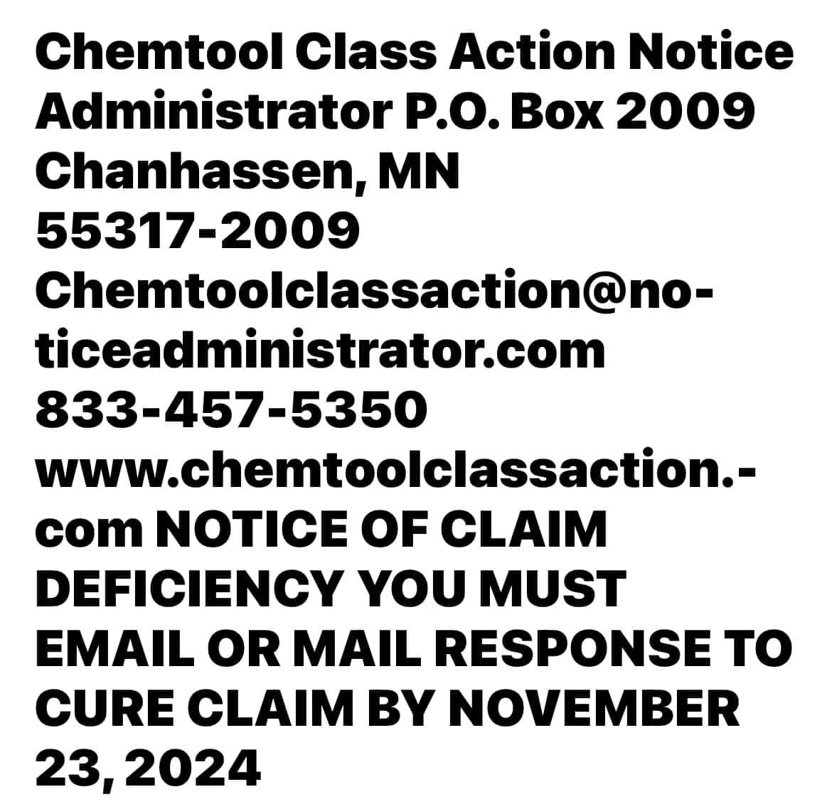 Chemtool Class Action Notice Administrator P.O. Box 2009 Chanhassen, MN 55317-2009 Chemtoolclassaction@no- ticeadministrator.com 833-457-5350 www.chemtoolclassaction.- com NOTICE OF CLAIM DEFICIENCY YOU MUST EMAIL OR MAIL RESPONSE TO CURE CLAIM BY NOVEMBER 23, 2024